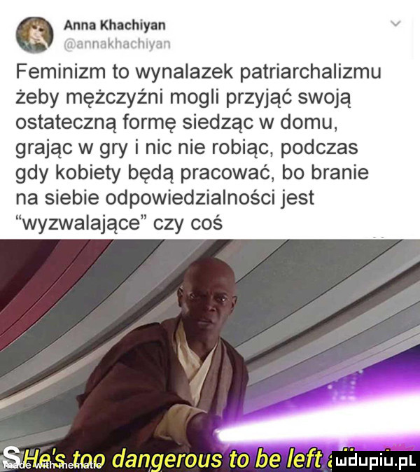 anna khachiyan wi. mi h m feminizm to wynalazek patriarchalizmu żeby mężczyźni mogli przyjąć swoją ostateczną formę siedząc w domu grając w gry i nic nie robiąc podczas gdy kobiety będą pracować bo branie na siebie odpowiedzialności jest wyzwalające czy cos