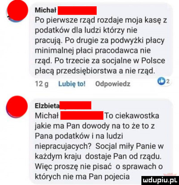 micha po pierwsze rząd rozdaje moja kasę z podatków dla ludzi którzy nie pracują. po drugie za podwyżki płacy minimalnej płaci pracodawca nie rząd po trzecie za socjalne w polsce płacą przedsiębiorstwa a nie rząd.    g lubię io odpowiedz o. alma michai to ciekawostka jakie ma pan dowody na to że to z pana podatków i na ludzi niepracujacych socjal miły panie w każdym kraju dostaje pan od rządu. więc proszę nie pisać o sprawach o których nie ma pan pojecia