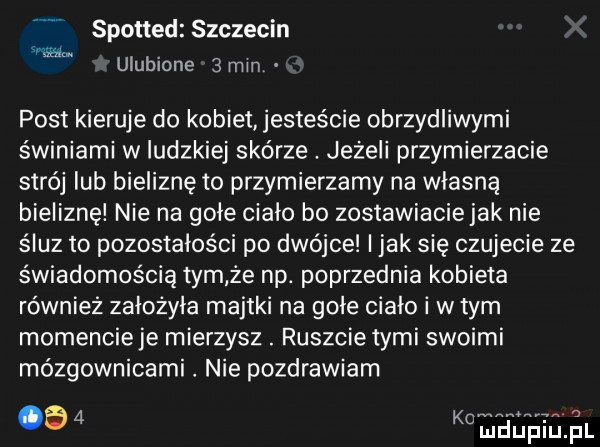 spotted szczecin s ulubione  min post kieruje do kobiet jesteście obrzydliwymi świniami w ludzkiej skórze. jeżeli przymierzacie strój lub bieliznę to przymierzamy na własną bieliznę nie na gole cialo bo zostawiaciejak nie śluz to pozostałości po dwójce i jak się czujecie ze świadomością tym ze np. poprzednia kobieta również założyła majtki na gole cialo i w tym momencie je mierzysz. ruszcie tymi swoimi mózgownicami nie pozdrawiam     nabaj