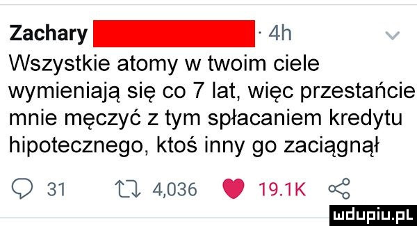 zachary  h wszystkie atomy w twoim ciele wymieniają się co   lat więc przestańcie mnie męczyć z tym spłacaniem kredytu hipotecznego ktoś inny go zaciągnął q    tj      .     k