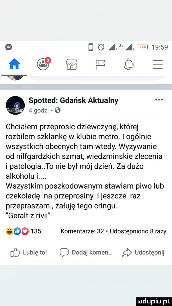 q a a ici       spotted gdańsk aktualny   godz. chciałem przeprosic dziewczynę której rozbilem szklankę w klubie metro. ogólnie wszystkich obecnych tam wtedy. wyzywanie od nilfgardzkich szmat wiedzminskie zlecenia i patologia to nie był mój dzień. za dużo alkoholu i. wszystkim poszkodowanym stawiam piwo iab czekoladę na przeprosiny. ijeszcze raz przepraszam żałuję tego cringu. geralt z rivii        komentarze    udostępniono   razy if lunięto dodaj kamen. udostępnij ludu iu. l
