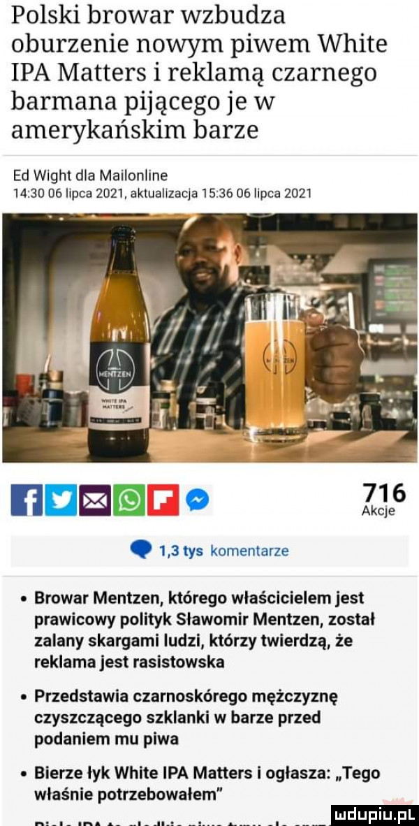 polski browar wzbudza oburzenie nowym piwem white ipa masters i reklamą czarnego barmana pijącego je w amerykańskim barze ed wight dla mailonline       na ilpca       ktuallzacla      oe ilpca           de. o.     tys komentarze browar mentzen którego właścicielem jest prawicowy polityk slawomir mentzen został zalany skargami ludzi którzy twierdzą że reklama jest rasistowska przedstawia czarnoskórego mężczyznę czyszczącego szklanki w barze przed podaniem mu piwa bierze lyk white ipa masters i ogłasza tego właśnie potrzebowalem m. abakankami al jia