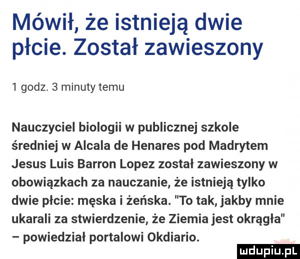 mówił że istnieją dwie płcie. został zawieszony   godz.   minuty temu nauczyciel biologii w publicznej szkole średniej w alcala de henares pod madrytem jebus luis bardon lopez został zawieszony w obowiązkach za nauczanie że istnieją tylko dwie picie męska i żeńska. to tak jakby mnie ukarali za stwierdzenie że ziemia jest okrągła powiedział portalowi okdiario