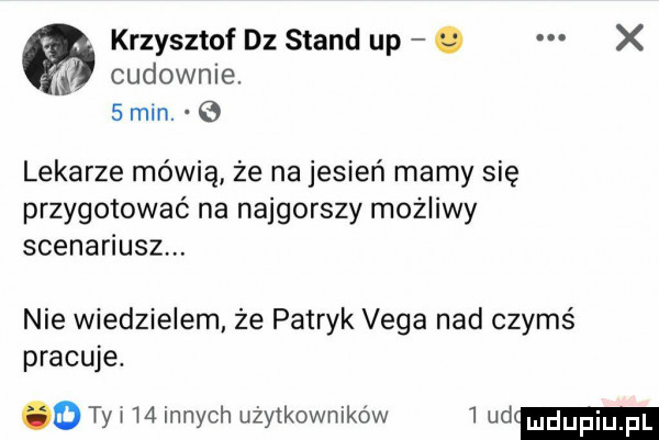 cudownie.   mm. e krzysztof dz stand up. x a lekarze mówią że na jesień mamy się przygotować na najgorszy mozliwy scenariusz. nie wiedzielem że patryk vega nad czymś pracuje. o ty w    innych użytkowników   ud