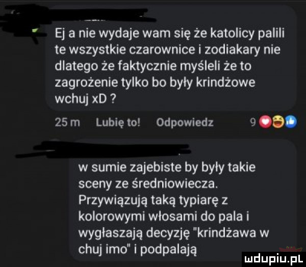 ej a nie wydaje wam się że katolicy palili te wszystkie czarownice i zodiakary nie dlatego że faktycznie myśleli że to zagrożenie tylko bo byly krindżowe wczuj xd    m lubię to odpowiedz   o. w sumie zajebiste by byly takie sceny ze średniowiecza. przywiązują taką typiarę z kolorowymi włosami do pala i wygłaszają decyzję krindżawa w chuj imo i podpalają ludupiu il