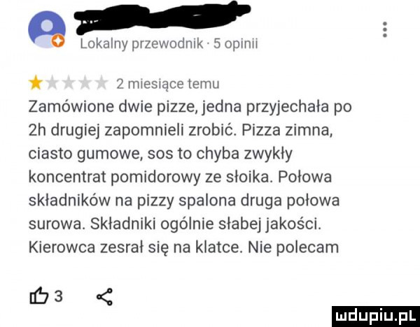l a lokalnyprzewodnik sopinii. z miesiace temu zamówione dwie pizze jedna przyjechała po  h drugiej zapomnieli zrobić. pizza zimna ciasto gumowe sos to chyba zwykły koncentrat pomidorowy ze słoika połowa składników na pizzy spalona druga połowa surowa. składniki ogolnie słabej jakości. kierowca zesrał się na klatce. nie polecam