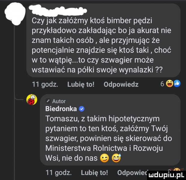 czyhak załóżmy ktoś bimber pędzi przykładowo zakładając bo ja akurat nie znam takich osób ale przyjmując ze potencjalnie znajdzie się ktoś taki choć wto wątpię to czy szwagier może wstawiać na półki swoje wynalazki iigodz. lunięto odpowiedz   . q autor biedronka. tomaszu z takim hipotetycznym pytaniem to ten ktoś załóżmy twój szwagier powinien sie skierować do ministerstwa rolnictwa i rozwoju wsi nie do nas   iigodz. lubięło odpowiet mdupfufm