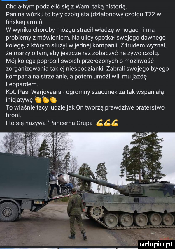chcialbym podzielić się z wami taką historią. pan na wózku to byly czolgista dzialonowy czolgu t   w fińskiej armii. w wyniku choroby mózgu stracil władzę w nogach i ma problemy z mówieniem. na ulicy spotkal swojego dawnego kolegę z którym slużyl w jednej kompanii. ztrudem wyznal że marzy o tym aby jeszcze raz zobaczyć na żywo czolg mój kolega poprosil swoich przelozonych o możliwość zorganizowania takiej niespodzianki. zabrali swojego bylego kompana na strzelanie a potem umożliwili mu jazdę leopardem. kat. pisi warjovaara ogromny szacunek za tak wspaniala inicjatywę. to właśnie tacy ludzie jak on tworzą prawdziwe braterstwo broni. ito się nazywa pancerna grupa