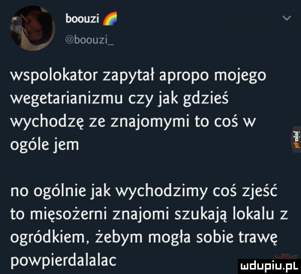 boouzi. v boouzxź wspolokator zapytał apropo mojego wegetarianizmu czy jak gdzieś wychodzę ze znajomymi to coś w ogóle jem no ogólnie jak wychodzimy coś zjeść to mięsożerni znajomi szukają lokalu z ogródkiem żebym mogła sobie trawę powpierdalalac