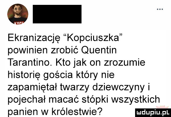 ekranizacje kopciuszka powinien zrobić quentin tarantino. kto jak on zrozumie historię gościa który nie zapamiętał twarzy dziewczyny i pojechał macać stópki wszystkich panien w królestwie