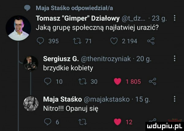 maja staśka odpowiedzial a tomasz gimper działowy t dz.    g. jaką grupę społeczną najlatwiej urazić     u    z      a x sergiusz g. ihenltrozymak    g brzydkie kobiety    u   .      n idę maja staśka majakstasko    g. nitro opanuj się v   tl.    uidupiupl