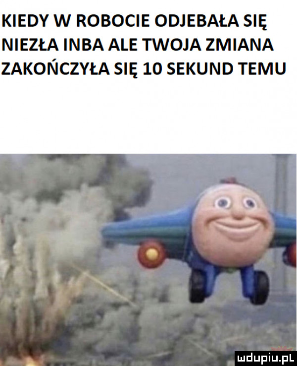 kiedy w robocie odjebała się niezła inba ale twoja zmiana zakoin iczyła się    sekund temu irom