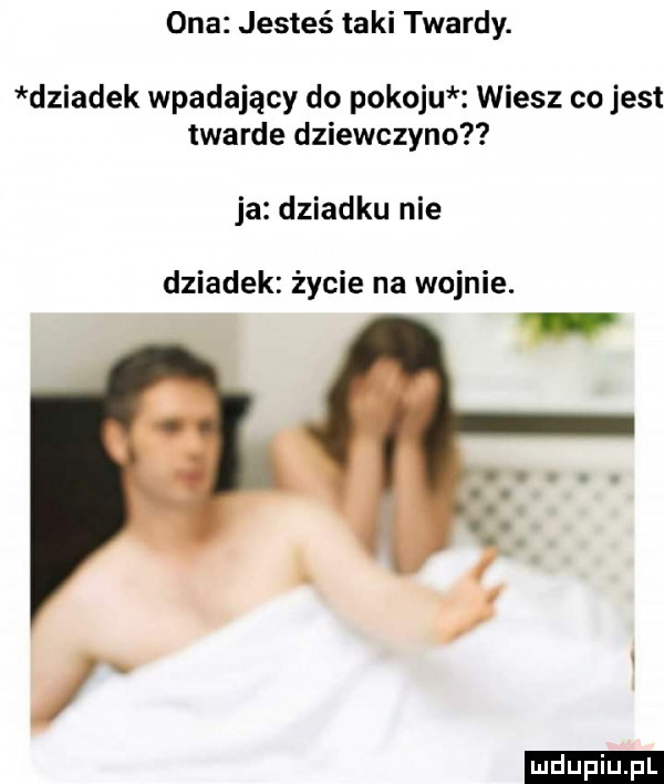 ona jesteś taki twardy. dziadek wpadający do pokoju wiesz co jest twarde dziewczyna ja dziadku nie dziadek życie na wojnie. ludu iu. l