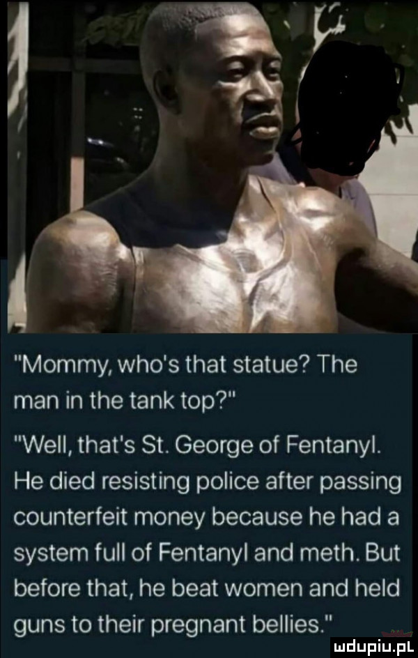 mammy who s trat statue tee man in tee tank top will trat s st. george of fentanyl. he dred resisting police after passing counterfeit monzy because he hdd a system full of fentanyl and mech. but before trat he beat wojen and hild guns to their pregnant bellies