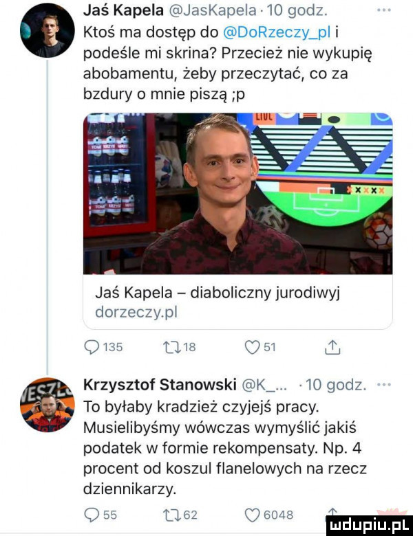 jaś kapela jaskapela    godz. ktoś ma dostęp do dorzeczy pi i podeśle mi skrina przecież nie wykupię abonamentu żeby przeczytać co za bzdury o mnie piszą p jaś kapela diaboliczny jurodiwyj dorzeczypi                krzysztof stanowski k    godz. to byłaby kradzież czyjejś pracy. musielibyśmy wówczas wymyślić jakiś podatek w formie rekompensaty. np.   procent od koszul flanelowych na rzecz dziennikarzy. q              m