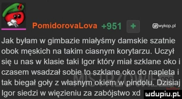 q pomidorovalova     adm pi jak byłam w gimbazie miałyśmy damskie szatnie obok męskich na takim ciasnym korytarzu. uczył się u nas w klasie taki igor który miał szklane oko i czasem wsadzał sobie to szklane oko do napleta i tak biegał goły z własnym okiem w pindolu. dzisiaj igor siedzi w więzieniu za zabójstwo xd