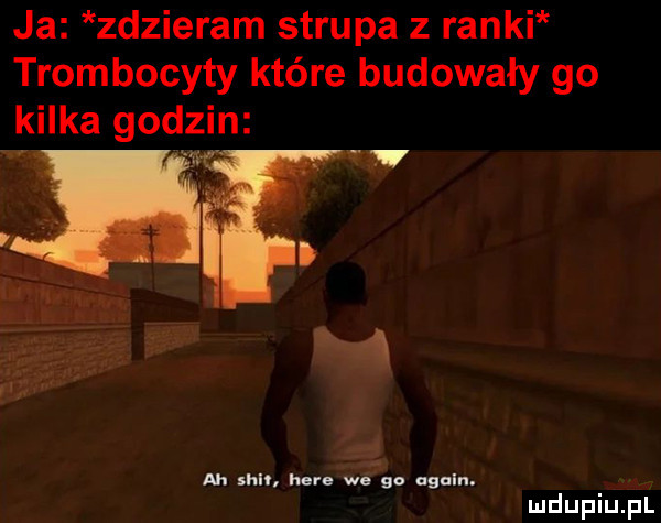 ja zdzieram strupa z ranki trombocyty które budowały go kilka godzin u m h r. w.    ngulrl