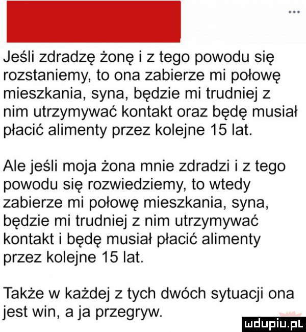 jeśli zdradzę żonę i złego powodu się rozstaniemy to ona zabierze mi połowę mieszkania syna będzie mi trudniej z nim utrzymywać kontakt oraz będę musial płacić alimenty przez kolejne    lat. alejeśli moja żona mnie zdradzi i złego powodu się rozwiedziemy to wtedy zabierze mi połowę mieszkania syna będzie mi trudniej z nim utrzymywać kontakt i bede musial płacić alimenty przez kolejne    lat. także w każdej z tych dwóch sytuacji ona jest wan a ja przegryw