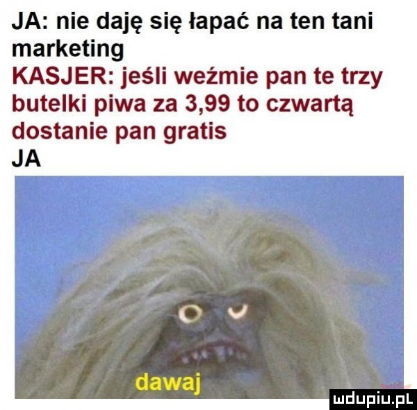 ja nie daję się łapać na ten tani marketing kasjer jeśli wyżmie pan te trzy butelki piwa za      to czwartą dostanie pan gratis ja