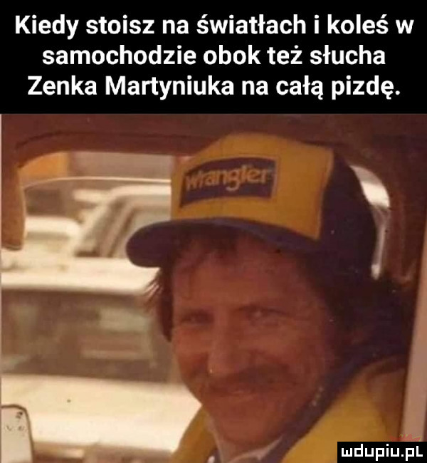 kiedy stoisz na światłach i koleś w samochodzie obok też słucha zenka martyniuka na całą pizdę. ń v mdupiu i it