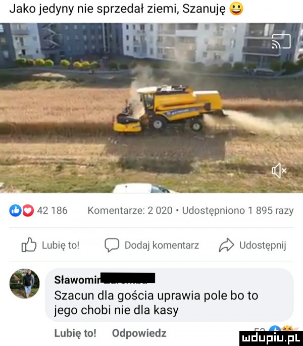 jako jedyny nie sprzedał ziemi szanuję       komentarze       udosiepmono      razy c lubię to o dodaj komentarz udostępnij   sławami szacun dla gościa uprawia pole bo to jego chybi nie dla kasy lubię to odpowiedz m