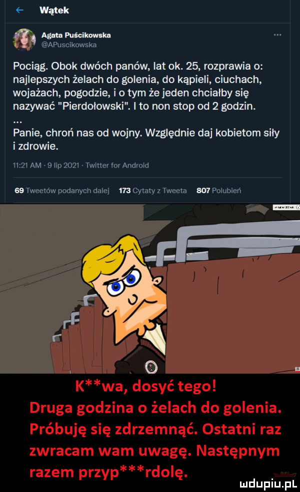 wątek am mhm kn apusciknwska pociągr obok dwóch panów at ok.    rozprawia o najlepszych żelach do golenia do kąpieli ciuchach wojażach pogodzie i o tym że jeden chciałby się nazywać pierdołowski. i to non stop od   godzin. panie chroń nas od wojny. wzﬂednie daj kobietom siły i zdrowie. hmmm slip      twmenorandyom as tweetów podanych dale m wiaty z tweeta w polulneń