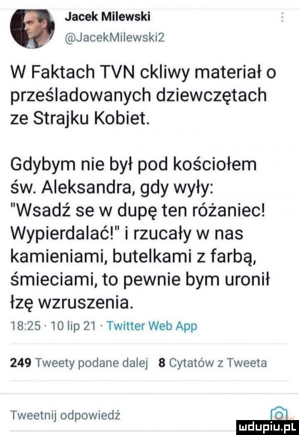 jacek milewski jacekmilewskiz w faktach tvn ckliwy materiał o prześladowanych dziewczętach ze strajku kobiet. gdybym nie był pod kościołem św. aleksandra gdy wyły wsadź se w dupę ten różaniec wypierdalać i rzucały w nas kamieniami butelkami z farbą śmieciami to pewnie bym uronił łzę wzruszenia.          lip    twitter web aap     tweety podane dalej   cytatow z tweeta tweetnij odpowiedź ie mduplu pl
