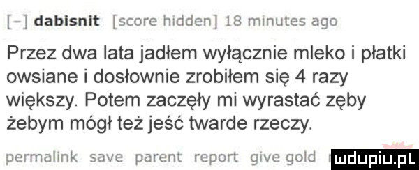 dablsnlt shore hidden    mmules ago przez dwa lata jadłem wyłącznie mleko i płatki owsiane i dosłownie zrobiłem się   razy większy. potem zaczęły mi wyrastać zęby żebym mógł też jeść twarde rzeczy. pormaiink sade parem report gide gold