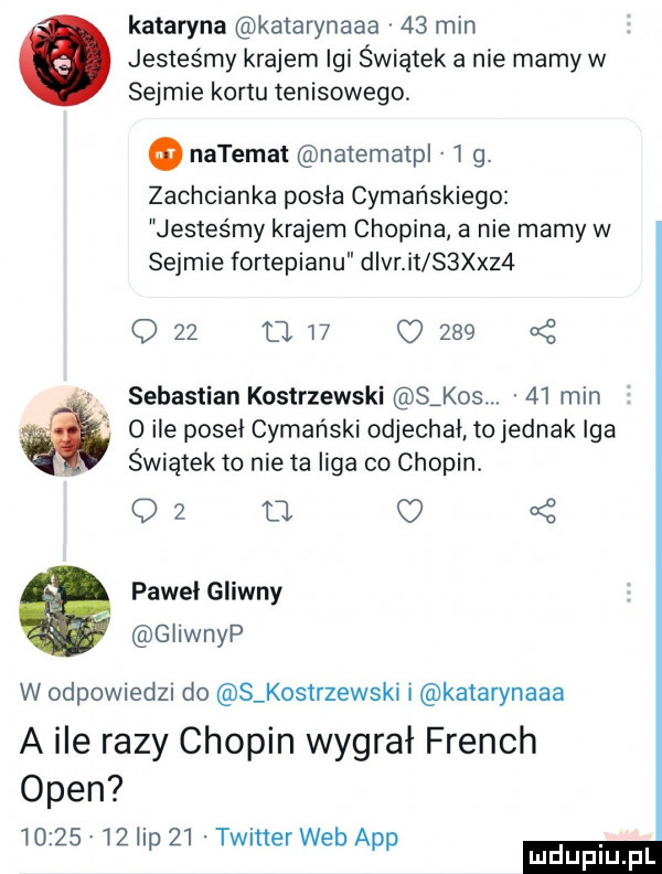 kataryna katarynaaa    min jesteśmy krajem igi świątek a nie mamy w sejmie kortu tenisowego o natemat na emaili l g. zachcianka pisia cymańskiego jesteśmy krajem chopina a nie mamy w sejmie fortepianu dier it s sz  o    a    o     sebastian kostrzewski s kos.    min w o ile poseł cymański odjechał to jednak iga świątek to nie ta liga co chopin. oz   pawel gliwny giiwnyp w odpowiedzi do s kostrzewski i katarynaaa a ile razy chopin wygrał french open          lip    twitter web aap
