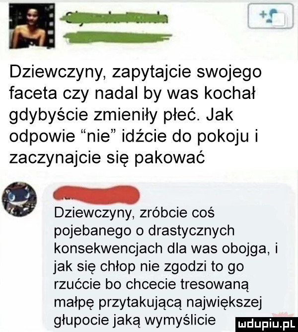 i dziewczyny zapytajcie swojego faceta czy nadal by was kochał gdybyście zmieniły płeć. jak odpowie nie idźcie do pokoju i zaczynajcie się pakować dziewczyny zróbcie coś pojebanego o drastycznych konsekwencjach dla was obojga i jak się chłop nie zgodzi to go rzućcie bo chcecie tresowaną małpę przytakującą największej głupocie jaką wymyślicie