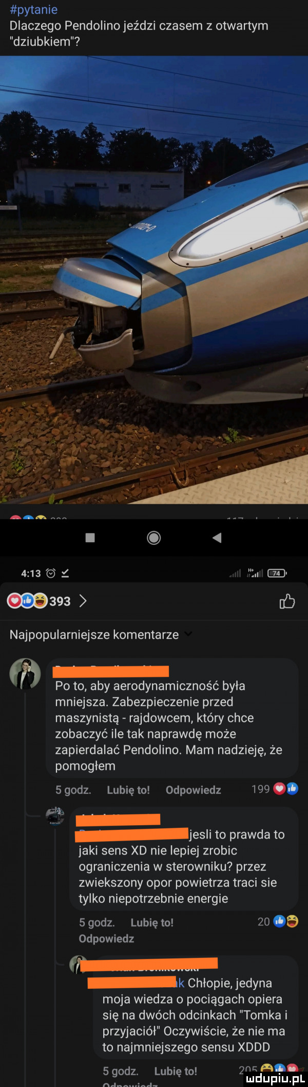 pytanie dlaczego pendolino jeździ czasem z otwartym dziubkiem     . abakankami     b najpopularniejsze komentarze x po to aby aerodynamiczność byka mniejsza. zabezpieczenie przed maszynistą rajdowcem który chce zobaczyć ile tak naprawdę może zapierdalać pendolino. mam nadzieję że pomogłem   godz. lubię to odpowiedz    . ph jesli to prawda to jaki sens xd nie lepiej zrobic ograniczenia w sterowniku przez zwiekszony opor powietrza traci sie tylko niepotrzebnie energie   godz lubię to    od odpowiedz k chłopie jedyna moja wiedza o pociągach opiera się na dwóch odcinkach tomka i przyjaciół oczywiście że nie ma to najmniejszego sensu xddd a.   godz. lubię to rdupiupl ną