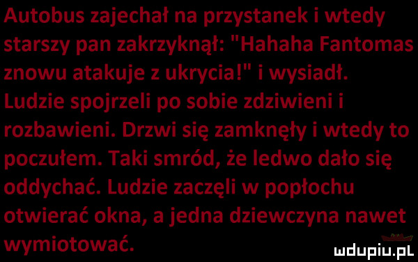 autobus zajechał na przystanek i wtedy starszy pan zakrzyknął hahaha fantomas znowu atakuje z ukrycia i wysiadł. ludzie spojrzeli po sobie zdziwieni i rozbawieni. drzwi się zamknęły i wtedy to poczułem. taki smród że ledwo dało się oddychać. ludzie zaczęli w popłochu otwierać okna a jedna dziewczyna nawet wymiotować. mam pl