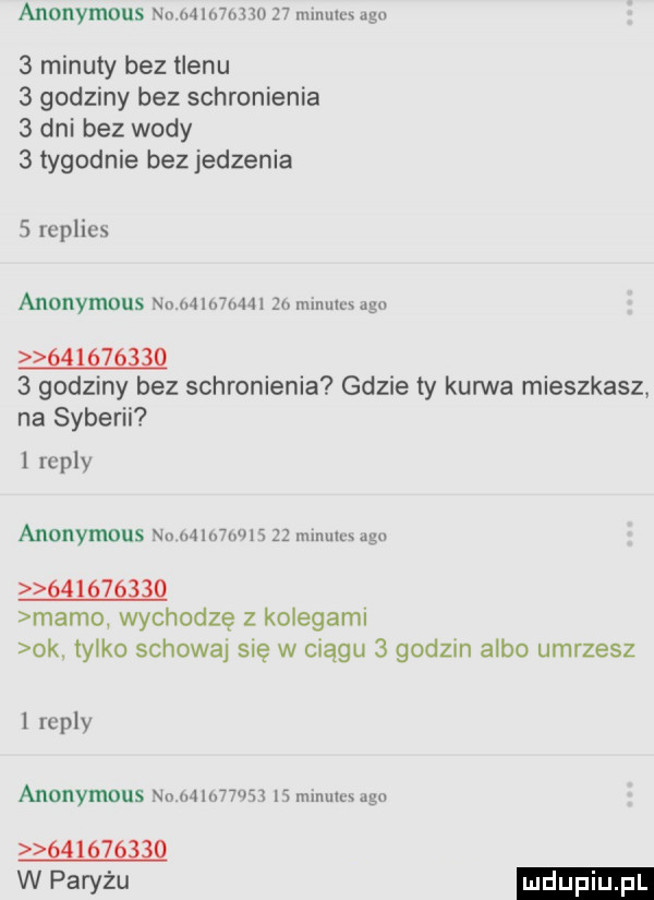 anonymous w mwmw    mlnmux   minuty bez tlenu   godziny bez schronienia   dni bez wody   tygodnie bezjedzenia   replies anonymous m mmm  o miimil x ugo        q   godziny bez schronienia gdzie ty kurwa mieszkasz na syberii repry anonymous nu mlmmls    minim algi        mamo wychodzę z kolegami ok tylko schowaj sie w ciągu   godzin albo umrzesz l repry anonymous nu mn. wn    mlnulrs uen q    g ę wpawzu