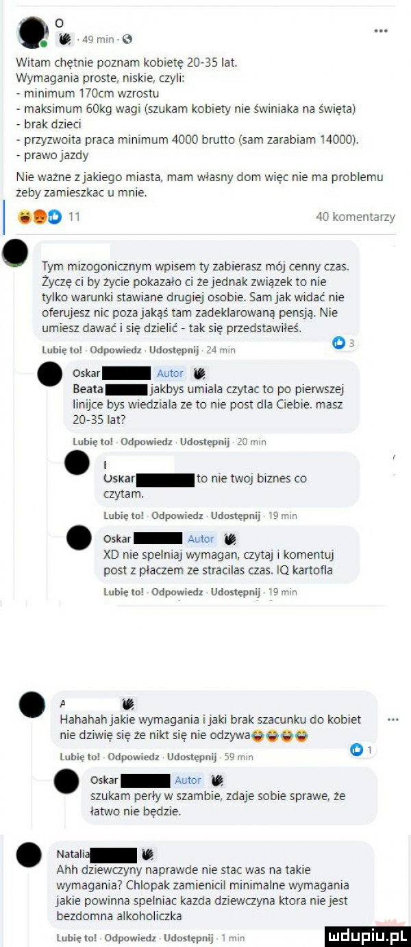 o. u a  mm   witam chętnie poznam kobietę      lat wymagania proste niskie czyli minimum    cm wzrostu maksimum   kg wagi szukam kobiety nie swiniaka na swieta brak dzieci przyzwoita praca minimum      brutto sam zarabiam       prawoiazdy nie wazne ziakiego miasta. mam wlasny dom więc nie ma problemu zeby zamieszkac u mnie o    komernayzy. tym mizofonicznym wpisem ty zabierasz mai cenny czas. zoczę ci by zycie pokazało a ze jednak zwiazek io nie tylko warunki stawiane dmgiei osobie. sasiak widać nie oferujesz nic poza jakaś am zadeklarowaną pensja nie umiesz dawać się dzielic tak się przedstawiłeś lubie mi odpawieaz udostępnij mm o. m w t beata iakbys umiala czytac to po pierwszej linijce bys wiedziala ze o nie post dla cieple. masz       lat lubicka odpnwiedl udostępnij gem. abakankami oskar to nie twoi biznes co czytam luhieln odpuwzmz udostępnij lajn. oskar aule xd nie spelnial wymagan czytaj i komentuj post z placzem ze stracilas czas. iq kartofla lubicie napawam. udostępnij   hahahah jakie wymagania imaki brak szacunku do kobiet nie dziwię się ze nikt się nie odzywaeeee lubiem capumeaz udostępnij    w osi mi u szukam perly w szambie zdaje sobie sprawe ze łatwo nie będzie. abakankami nadali ach dziewanny naprawde nie stac was rca takie wymagania chlopak zamienicil minimalne wymagania jakie powinna spelniac kazda dziewczyna ktora nie jest bezdomna alkoholiczka lubina odpowiedz uaaslępnii