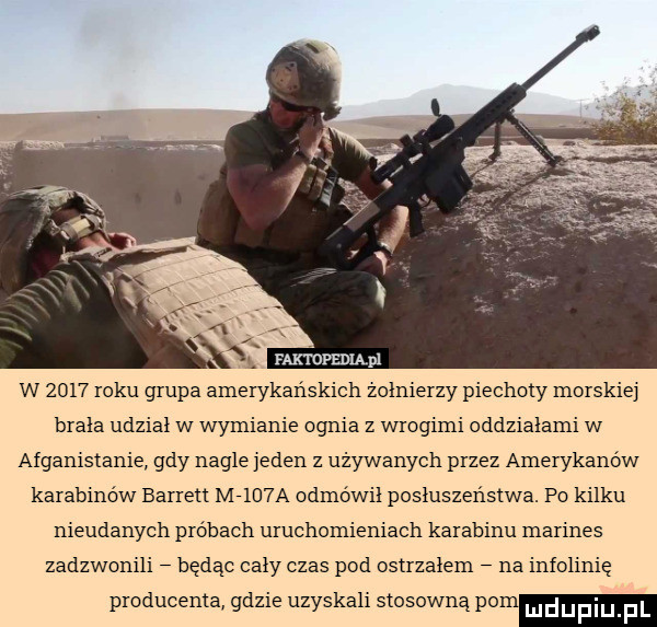 w      roku grupa amerykańskich zolnierzy piechoty morskie brala udzial w wymianie ognia z wrogimi oddziałami w afganistanie gdy nagle jeden z używanych przez amerykanów karabinów barrett m    a odmówił posłuszeństwa. po kilku nieudanych próbach uruchomieniach karabinu marines zadzwonili będąc caly czas pod ostrzałem na infolinię producenta gdzie uzyskali stosowną pom