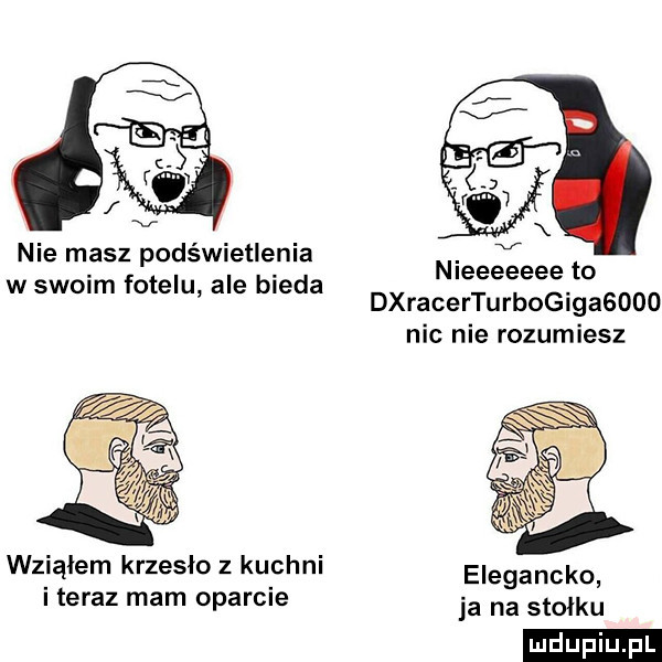 nie masz podświetlenia w swoim fotelu ale bieda nleeeeeee to dxracerturbogigasdoo nic nie rozumiesz wziąłem krzesło z kuchni elegancka i teraz mam oparcie ja na stołkl