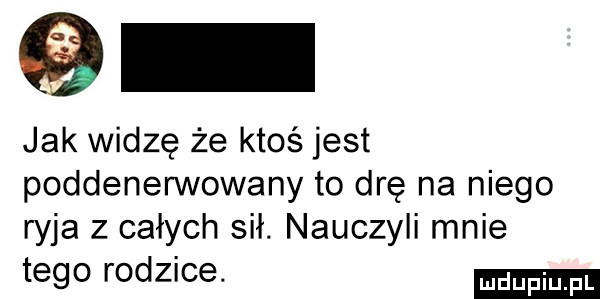 jak widzę że ktoś jest poddenerwowany to drę na niego ryja z całych sił. nauczyli mnie tego rodzice