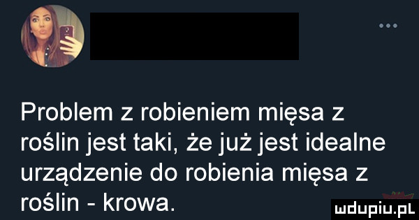 problem z robieniem mięsa z roślin jest taki że już jest idealne urządzenie do robienia mięsa z roślin krowa