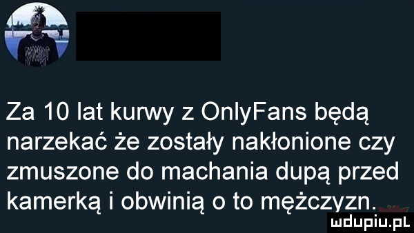 rx   za    lat kun vy z oniyfans będą narzekać że zostały nakłonione czy zmuszone do machania dupą przed kamerką i obwinią o to mężczyzn