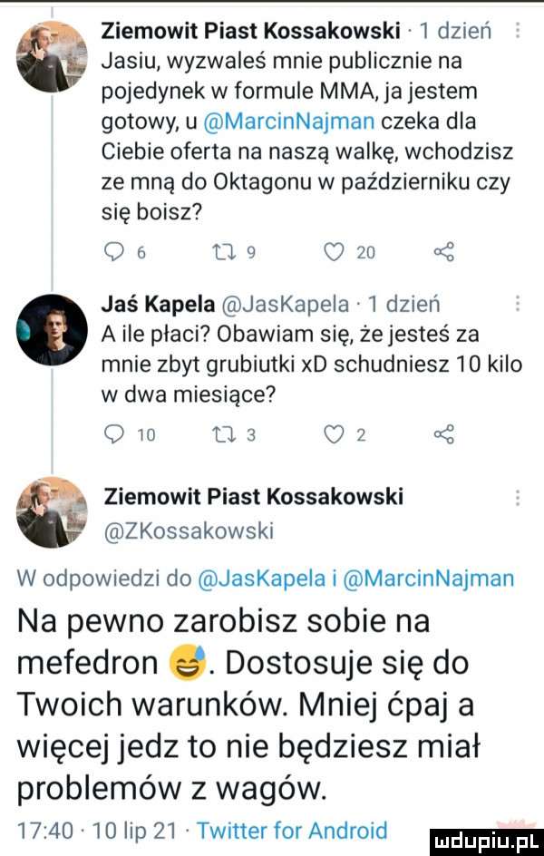 ziemowit piast kossakowski   dzień jasiu wyzwałeś mnie publicznie na pojedynek w formule mma ja jestem gotowy u marcinnajman czeka dla ciebie oferta na naszą walkę wchodzisz ze mną do oktagonu w październiku czy się boisz oó     c    jaś kapela jaskapeia   dzień a ile płaci obawiam się żejesteś za mnie zbyt grubiutki xd schudniesz    kilo w dwa miesiące odo ma    ziemowit piast kossakowski zkossakowski w odpowiedzi do jaskapela i marcinnajman na pewno zarobisz sobie na mefedron q. dostosuje się do twoich warunków. mniej ćpaj a więcej jedz to nie będziesz miał problemów z wigów.          lip    twitter for android