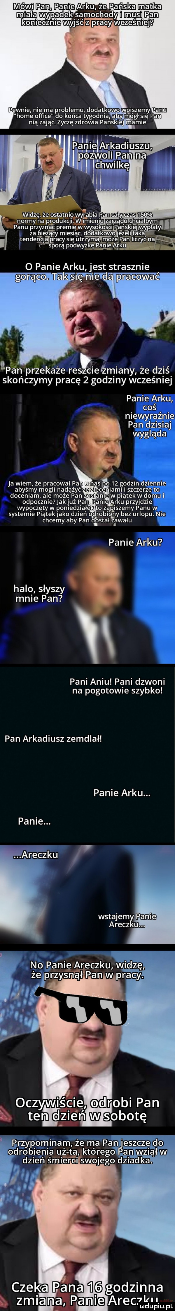 pewnie nie ma problemu dodatkowo wpiszemy panu home office do końca tygodnia aby. módl się pan nia zająć. życzę zdrowia pańskiej mamie normy na panu przyzn a c peem. za bi ą cy miesiąc. dodatkow eee tenge p racy się utrzym adm ojej pan liczyć na sporą podwyżkę f paniejarku   panie arku jest strasznie tak sidhi ćtda pracować lean przekaże reszcieiżmiany że dziś skończymy pracę   godziny wcześniej panie arku coś niewyraźnie pan dzisiaj wygląda ja wiem że pracowal pan nas po    godzin dziennie abyśmy mogli nadążyć ze zleceniami szczerze to doceniam ale może pan zostanie w piątek w domu odpocznie jakjuź pan panie arku przyjdzie wypoczętyw poniedzialek to zapiszemy panu w systemie piatekjako dzień ogrobib ily bez urlopu. nie chcemy aby pan d ostal zawalu panie arku halo słyszy mnie pan pani aniu pani dzwoni na pogotowie szybko pan arkadiusz zemdlał panie arku. panie. wstajemy eyre araczku. no panie araczku wi przypominam że ma pan odrobienia u ta którego i swojego dz godzinna   zmiana palmą alec l u ludupiu. pl