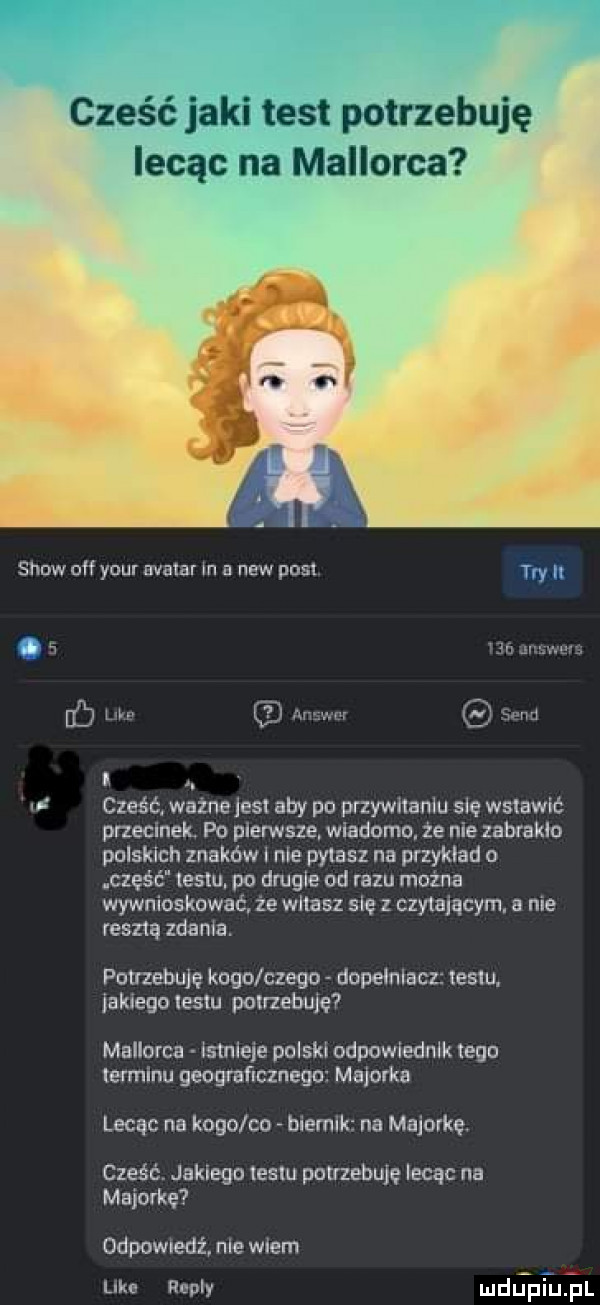show oh y-u avatar in a naw pos tw h l f run w if wm. cześćl wazne jus aby po przywﬂanlu się wstawić prlecmek. po pierwsze wiadomo ze nie zabraklo polskich znaków l nie pykasz na przyklad o cześć iesiu. po drugie od razu mozna wywnioskować ze walasz się z czytającym a nie renna zdania. potrzebuję kogo czego dopełniacz teklu. iaknegolestu potrzebuję mallorca łstnleie polski odpowiednik tego ierminu geograficznego majorka lecąc na kogo co bnermk na majorkę. cześć jakiegn lesiu potrzebuję lecąc na majorkę odpowuedż nie wiem like repry depiuijl