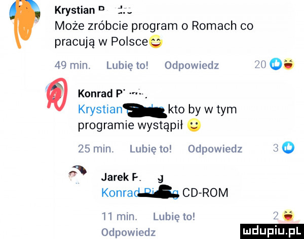 krystian d i może zróbcie program   romach co pracują w polsceg    min. lubię   odpowiedz  u    konrad p krystianukto by w tym programie wystąpił      min. lubię    odpowiedz       jarek konrad    s cd rom   mm lubię to