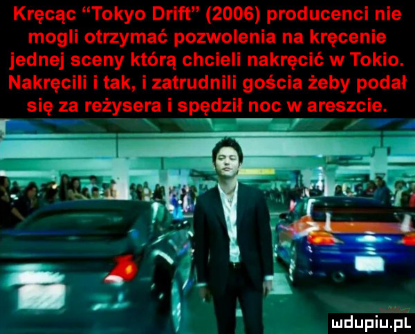 kręcąc tokio drift      producenci nie mogli otrzymać pozwolenia na kręcenie jednej sceny którą chcieli nakręcić w tokio. nakręcili i tak i zatrudnili gościa żeby podał się za reżysera i spędził noc w areszcie