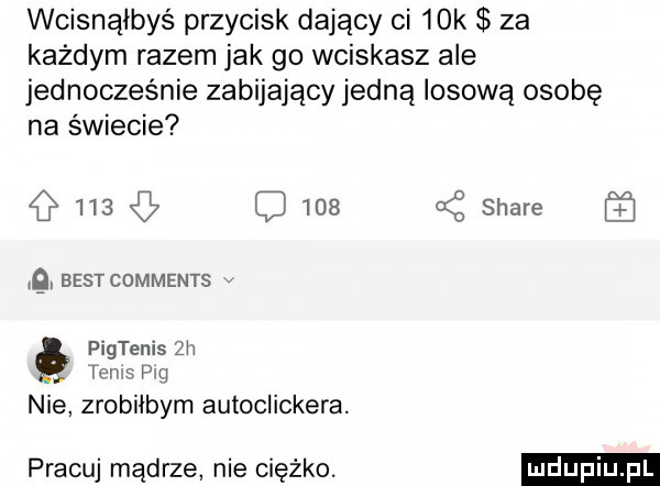 wcisnąłbyś przycisk dający ci   k za każdym razem jak go wciskasz ale jednocześnie zabijający jedną losową osobę na świecie     c     bestcdmments v pigtenis  h tenis p g nie zrobiłbym autoclickera. pracuj mądrze nie ciężko. a z stare
