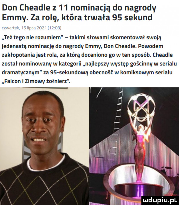 don cheadle z    nominacją do nagrody emmy. za rolę która trwała    sekund w w też tego nie rozumiem takimi słowami skomentował swoją jedenastą nominację do nagrodv emmv dan cheadle. powodem zakłopotania jest rola za którą doceniono go w ten sposób. cheadle został nominowanv w kategorii najiepszv występ guścinnv w serialu dramatvcxnvm za    sekundową obecność w komiksowym serialu falkon i zimowy żołnierz