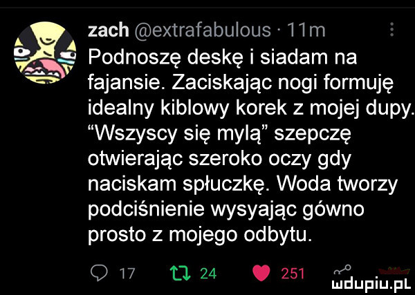i v zoch extrafabulous   m podnoszę deskę siadam na fajansie. zaciskając nogi formuję idealny kiblowy korek z mojej dupy. wszyscy się mylą szepcze otwierając szeroko oczy gdy naciskam spłuczkę. woda tworzy podciśnienie wystając gówno prosto z mojego odbytu. o q w tj