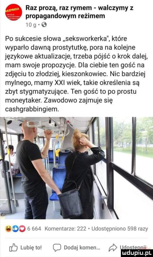 raz prozą raz rymem walczymy z propagandowym reżimem    g po sukcesie slowa seksworkerka które wyparło dawną prostytutkę pora na kolejne językowe aktualizacje trzeba pójść o krok dalej mam swoje propozycje. dla ciebie ten gość na zdjęciu to złodziej kieszonkowiec. nic bardziej mylnego marny xxi wiek takie określenia są zbyt stygmatyzujące. ten gość to po prestu moneytaker zawodowo zajmuje się cashgrabbingiem. i o       komentarze     udostępniono     razy c lunięto dodaj kamen. abakankami ludupiu pl