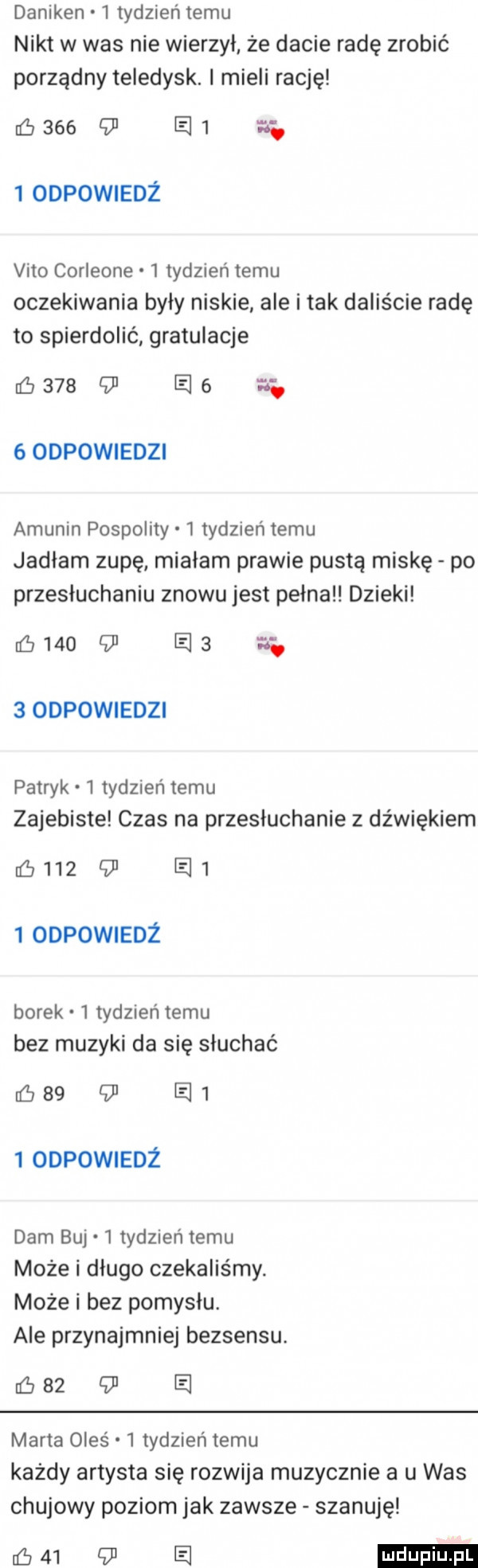 daniken   tydzień temu nikt w was nie wierzył że dacie radę zrobić porządny teledysk. i mieli rację         e    odpowiedż vito corleone   tydzień temu oczekiwania były niskie ale i tak daliście radę to spierdolić gratulacje         e .   odpowiedzi akunin pospolity   tydzień temu jadłam zupę miałam prawie pusta miskę po przesłuchaniu znowu jest pełna dzieki      ld e    odpowiedzi patryk   tydzień temu zajebiste czas na przesłuchanie z dźwiękiem          e    odpowiedz borek   tydzien temu bez muzyki da się słuchać         e    odpowiedz dam baj   tydzień temu może i długo czekaliśmy. może i bez pomysłu. ale przynajmniej bezsensu. c       e marta oleś   tydzień temu każdy artysta się rozwija muzycznie a u was chujowy poziom jak zawsze szanuję