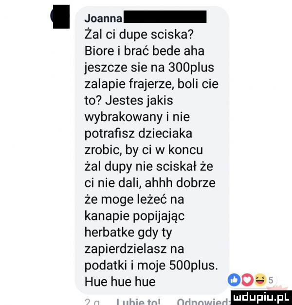 joanna żai ci dupe sciska biore i brać bede aha jeszcze sie na    p us zalapie frajerze. boli cie to jestes jakis wybrakowany i nie potrafisz dzieciaka zrobic by ci w koncu żal dupy nie sciskał że ci nie dali ahhh dobrze że moge leżeć na kanapie popijając herbatke gdy ty zapierdzielasz na podatki i moje    plus. huehuehue